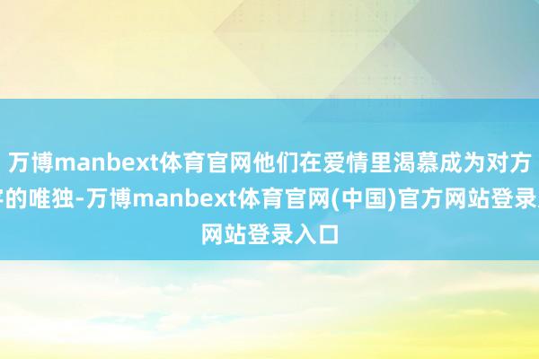 万博manbext体育官网他们在爱情里渴慕成为对方寰宇的唯独-万博manbext体育官网(中国)官方网站登录入口