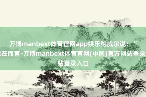 万博manbext体育官网app娱乐　　鲍威尔说：“就现在而言-万博manbext体育官网(中国)官方网站登录入口