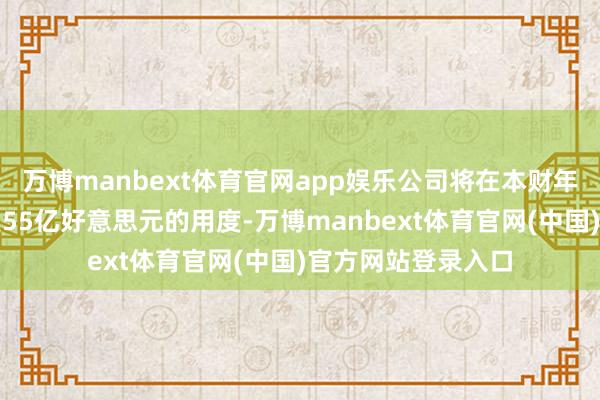 万博manbext体育官网app娱乐公司将在本财年第一季度计入约莫55亿好意思元的用度-万博manbext体育官网(中国)官方网站登录入口