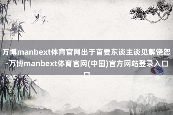 万博manbext体育官网出于首要东谈主谈见解饶恕-万博manbext体育官网(中国)官方网站登录入口