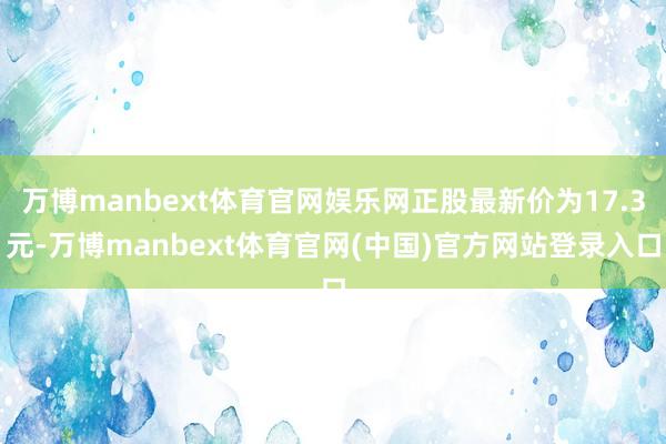 万博manbext体育官网娱乐网正股最新价为17.3元-万博manbext体育官网(中国)官方网站登录入口