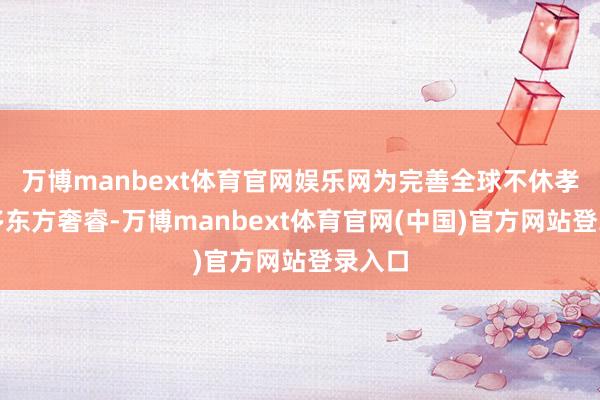 万博manbext体育官网娱乐网为完善全球不休孝敬更多东方奢睿-万博manbext体育官网(中国)官方网站登录入口