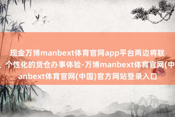 现金万博manbext体育官网app平台两边将联袂为搭客提供更精确、个性化的货仓办事体验-万博manbext体育官网(中国)官方网站登录入口