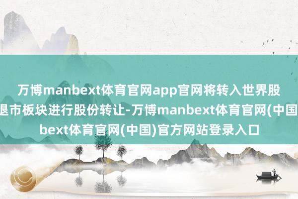 万博manbext体育官网app官网将转入世界股转公司代为处置的退市板块进行股份转让-万博manbext体育官网(中国)官方网站登录入口