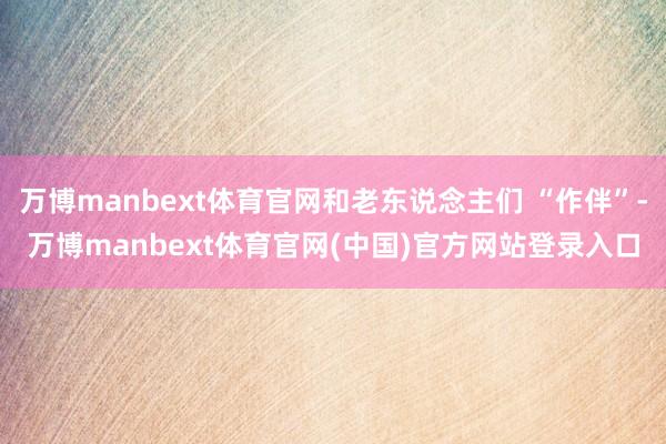 万博manbext体育官网和老东说念主们 “作伴”-万博manbext体育官网(中国)官方网站登录入口
