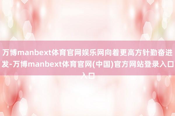 万博manbext体育官网娱乐网向着更高方针勤奋进发-万博manbext体育官网(中国)官方网站登录入口