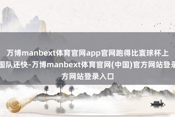 万博manbext体育官网app官网跑得比寰球杯上的韩国队还快-万博manbext体育官网(中国)官方网站登录入口