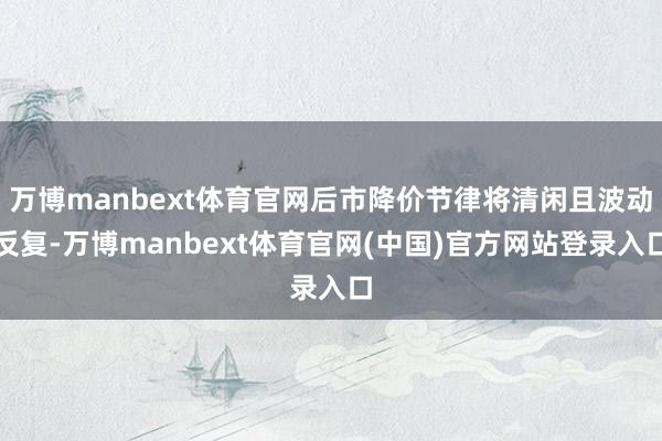 万博manbext体育官网后市降价节律将清闲且波动反复-万博manbext体育官网(中国)官方网站登录入口