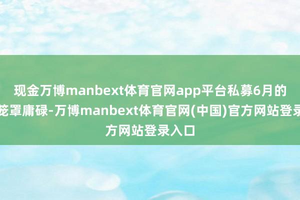 现金万博manbext体育官网app平台私募6月的调研笼罩庸碌-万博manbext体育官网(中国)官方网站登录入口
