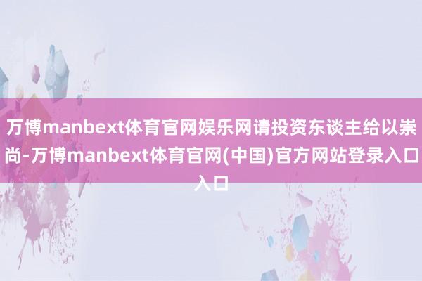 万博manbext体育官网娱乐网请投资东谈主给以崇尚-万博manbext体育官网(中国)官方网站登录入口