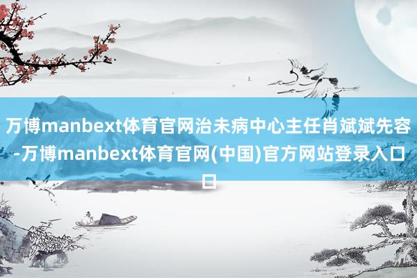 万博manbext体育官网治未病中心主任肖斌斌先容-万博manbext体育官网(中国)官方网站登录入口
