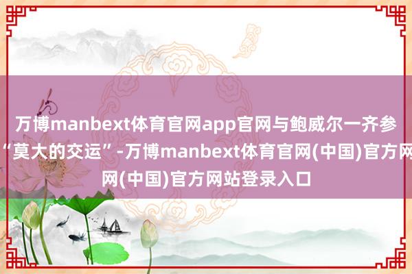 万博manbext体育官网app官网与鲍威尔一齐参不雅现场是“莫大的交运”-万博manbext体育官网(中国)官方网站登录入口