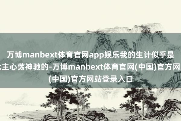 万博manbext体育官网app娱乐我的生计似乎是很多东说念主心荡神驰的-万博manbext体育官网(中国)官方网站登录入口