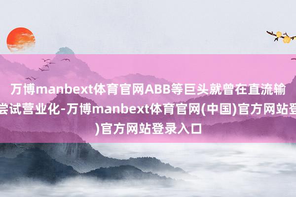 万博manbext体育官网ABB等巨头就曾在直流输电畛域尝试营业化-万博manbext体育官网(中国)官方网站登录入口