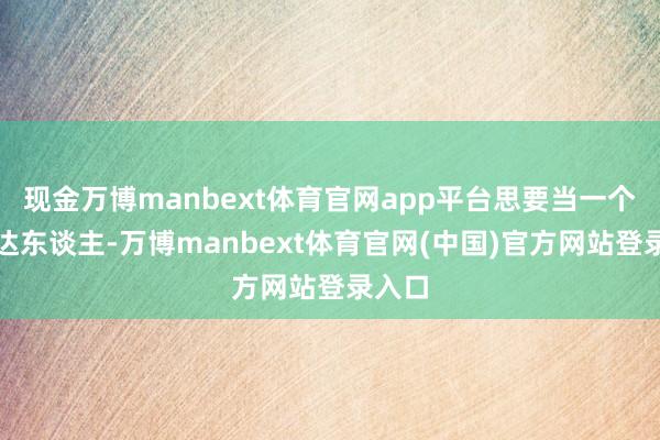 现金万博manbext体育官网app平台思要当一个先锋达东谈主-万博manbext体育官网(中国)官方网站登录入口