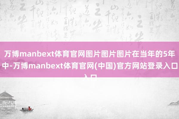 万博manbext体育官网图片图片图片在当年的5年中-万博manbext体育官网(中国)官方网站登录入口