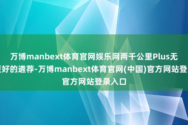 万博manbext体育官网娱乐网两千公里Plus无疑是更好的遴荐-万博manbext体育官网(中国)官方网站登录入口