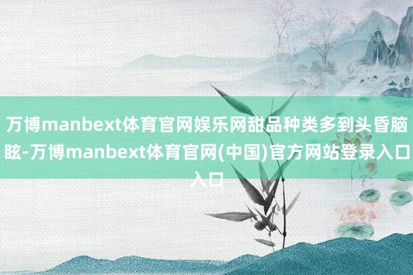 万博manbext体育官网娱乐网甜品种类多到头昏脑眩-万博manbext体育官网(中国)官方网站登录入口