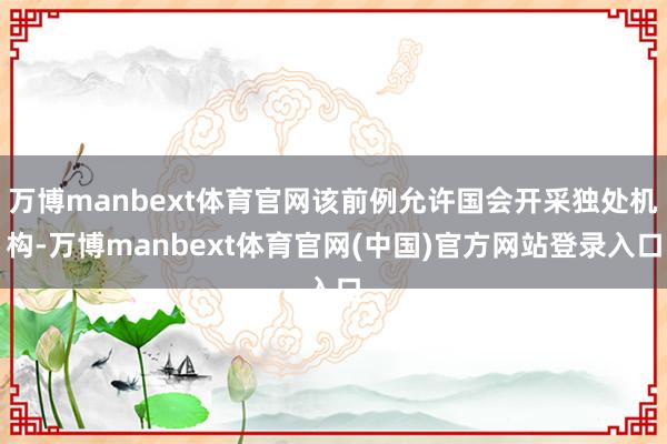 万博manbext体育官网该前例允许国会开采独处机构-万博manbext体育官网(中国)官方网站登录入口