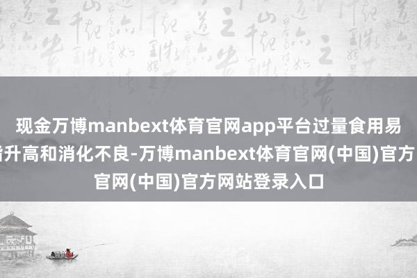 现金万博manbext体育官网app平台过量食用易激励血糖血脂升高和消化不良-万博manbext体育官网(中国)官方网站登录入口