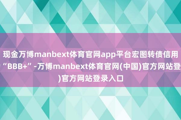 现金万博manbext体育官网app平台宏图转债信用级别为“BBB+”-万博manbext体育官网(中国)官方网站登录入口