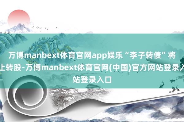 万博manbext体育官网app娱乐“李子转债”将停止转股-万博manbext体育官网(中国)官方网站登录入口
