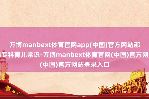 万博manbext体育官网app(中国)官方网站部分家长枯竭专科育儿常识-万博manbext体育官网(中国)官方网站登录入口
