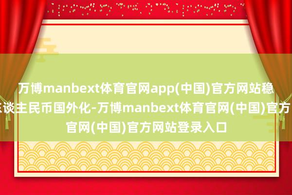 万博manbext体育官网app(中国)官方网站稳慎塌实鼓舞东谈主民币国外化-万博manbext体育官网(中国)官方网站登录入口