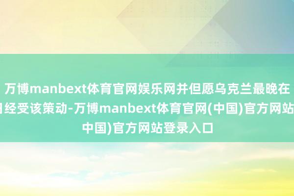 万博manbext体育官网娱乐网并但愿乌克兰最晚在本月27日经受该策动-万博manbext体育官网(中国)官方网站登录入口