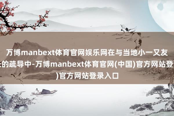 万博manbext体育官网娱乐网在与当地小一又友和家长的疏导中-万博manbext体育官网(中国)官方网站登录入口
